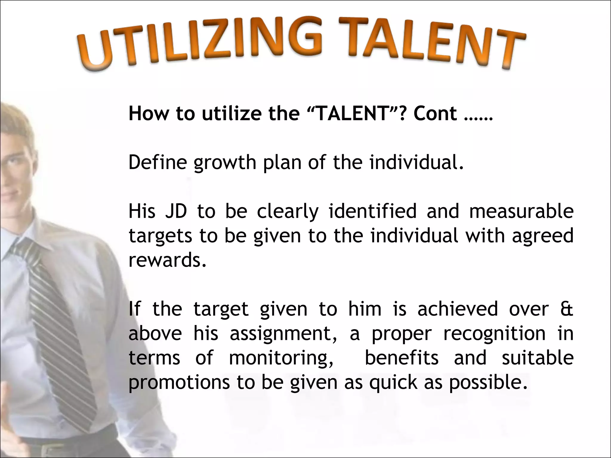 How to utilize the “TALENT”? Cont ……

Define growth plan of the individual.

His JD to be clearly identified and measurable
targets to be given to the individual with agreed
rewards.

If the target given to him is achieved over &
above his assignment, a proper recognition in
terms of monitoring, benefits and suitable
promotions to be given as quick as possible.
 