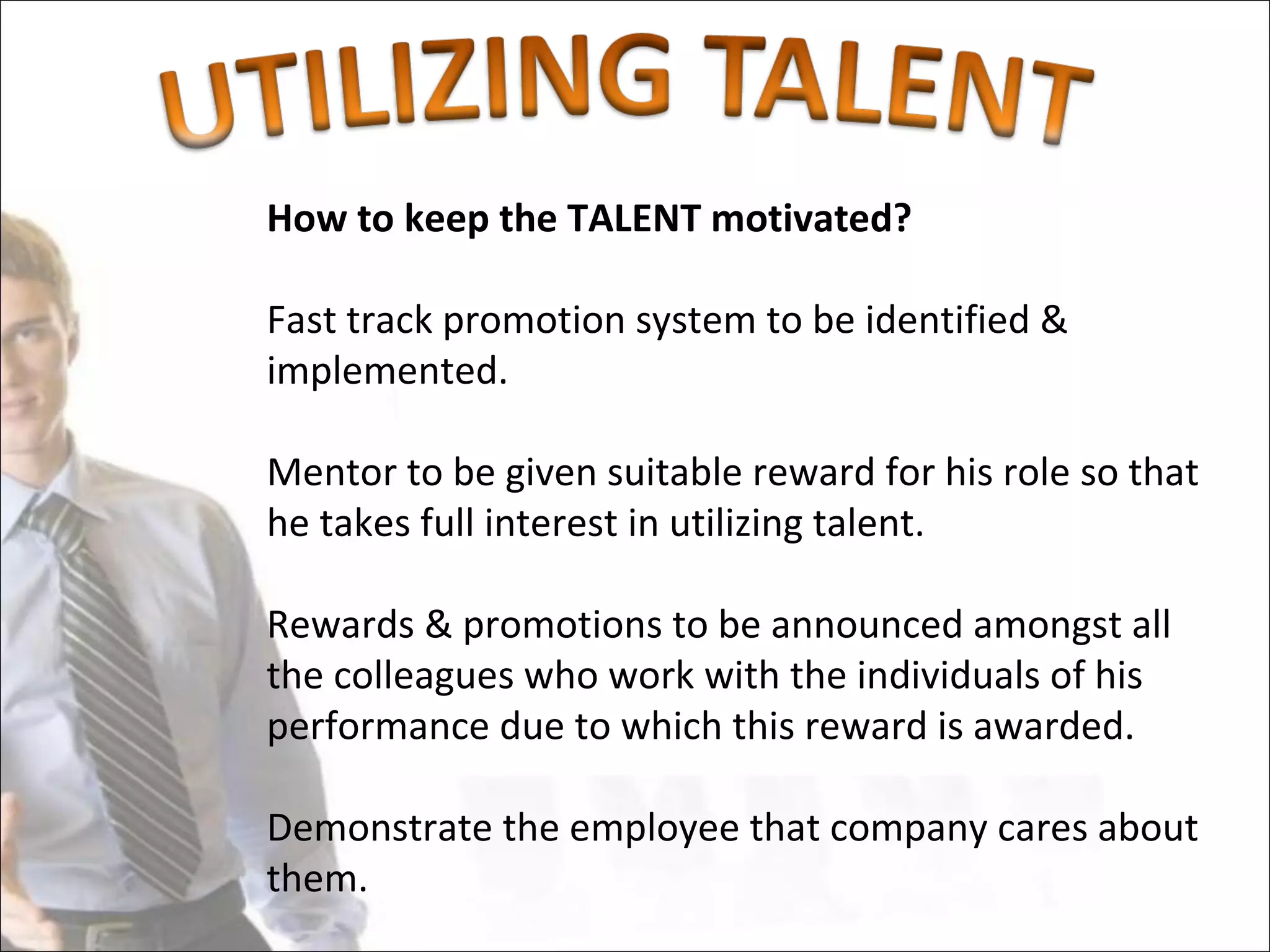 How to keep the TALENT motivated?

Fast track promotion system to be identified &
implemented.

Mentor to be given suitable reward for his role so that
he takes full interest in utilizing talent.

Rewards & promotions to be announced amongst all
the colleagues who work with the individuals of his
performance due to which this reward is awarded.

Demonstrate the employee that company cares about
them.
 