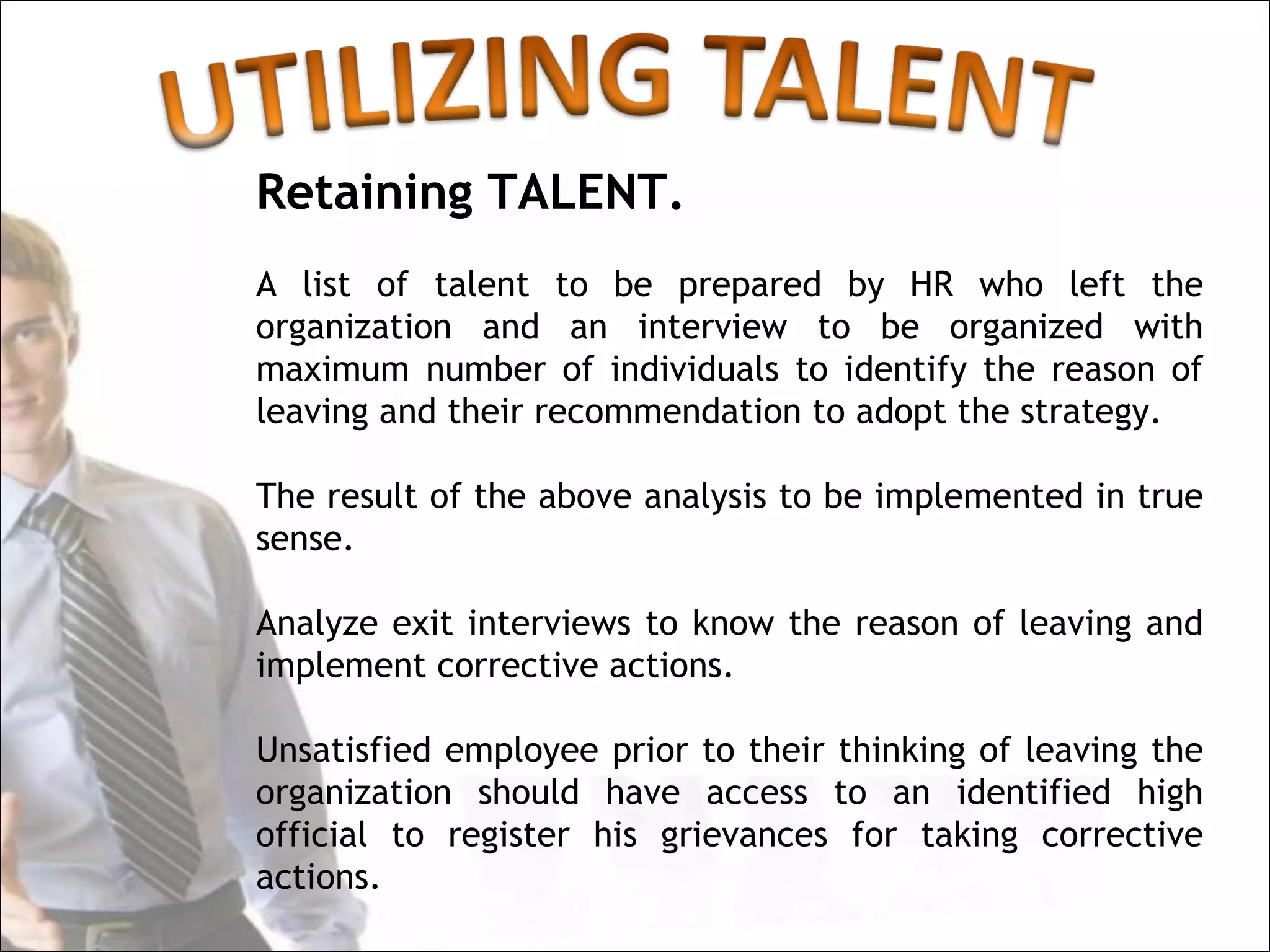 Retaining TALENT.
A list of talent to be prepared by HR who left the
organization and an interview to be organized with
maximum number of individuals to identify the reason of
leaving and their recommendation to adopt the strategy.

The result of the above analysis to be implemented in true
sense.

Analyze exit interviews to know the reason of leaving and
implement corrective actions.

Unsatisfied employee prior to their thinking of leaving the
organization should have access to an identified high
official to register his grievances for taking corrective
actions.
 