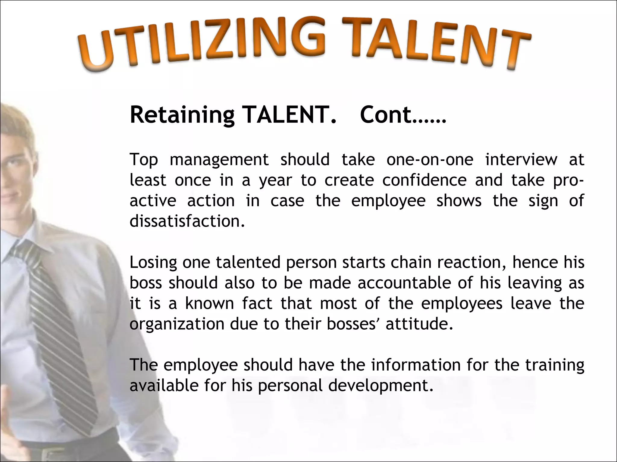 Retaining TALENT. Cont……
Top management should take one-on-one interview at
least once in a year to create confidence and take pro-
active action in case the employee shows the sign of
dissatisfaction.

Losing one talented person starts chain reaction, hence his
boss should also to be made accountable of his leaving as
it is a known fact that most of the employees leave the
organization due to their bosses’ attitude.

The employee should have the information for the training
available for his personal development.
 
