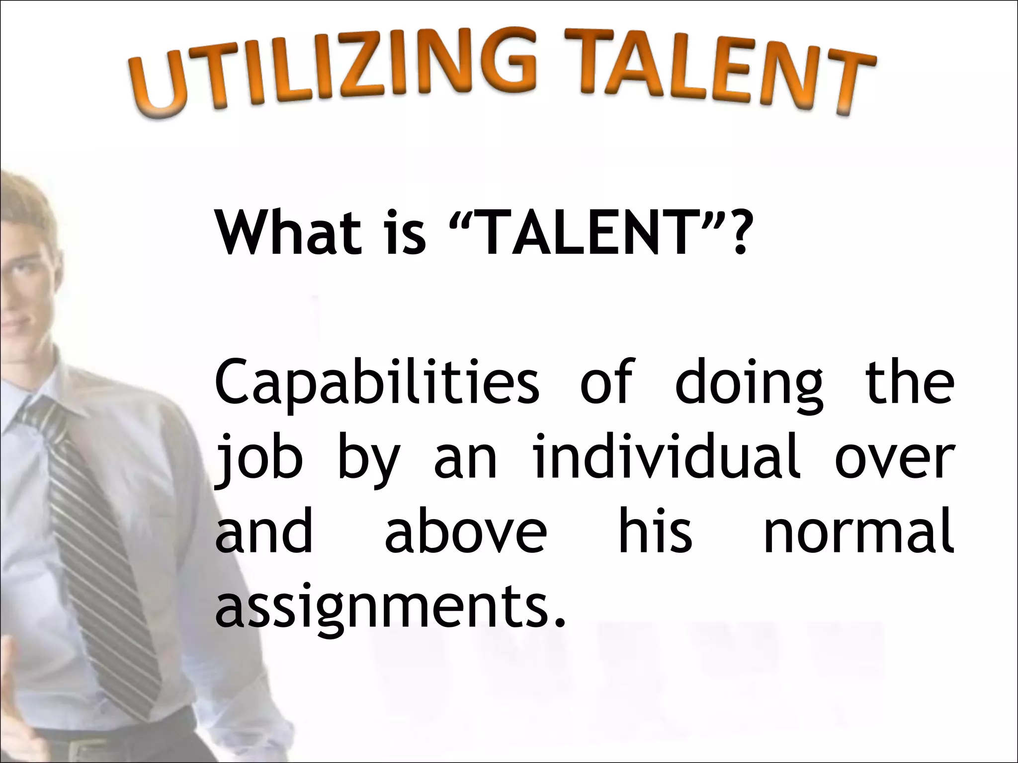 What is “TALENT”?

Capabilities of doing the
job by an individual over
and above his normal
assignments.
 
