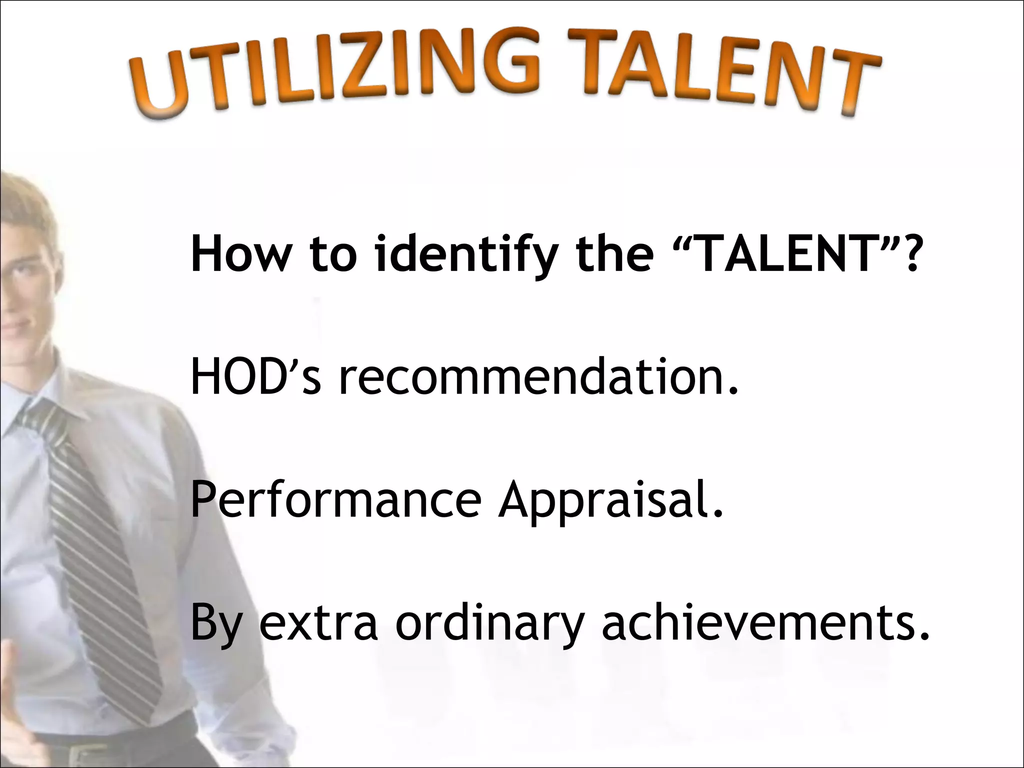 How to identify the “TALENT”?

HOD’s recommendation.

Performance Appraisal.

By extra ordinary achievements.
 