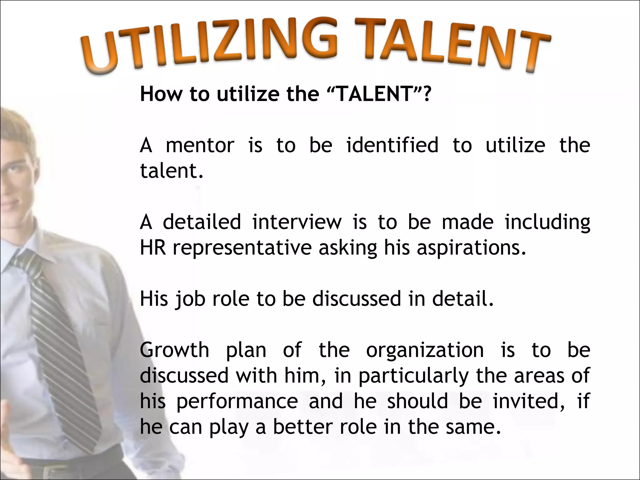 How to utilize the “TALENT”?

A mentor is to be identified to utilize the
talent.

A detailed interview is to be made including
HR representative asking his aspirations.

His job role to be discussed in detail.

Growth plan of the organization is to be
discussed with him, in particularly the areas of
his performance and he should be invited, if
he can play a better role in the same.
 