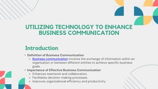 UTILIZING TECHNOLOGY TO ENHANCE
BUSINESS COMMUNICATION
Introduction
• Definition of Business Communication
⚬ Business communication involves the exchange of information within an
organization or between different entities to achieve specific business
goals.
• Importance of Effective Business Communication
⚬ Enhances teamwork and collaboration.
⚬ Facilitates decision-making processes.
⚬ Improves organizational efficiency and productivity.
 