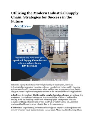 Utilizing the Modern Industrial Supply
Chain: Strategies for Success in the
Future
Industrial supply chains have evolved significantly in recent years, driven by
technological advances and changing customer expectations. In this rapidly changing
and connected world, businesses must adapt and innovate to stay competitive. In this
blog post, we will explore strategies for success in the future of industrial supply chains.
1. Embrace technology digitizing the supply chain is no longer an option; it is
a necessity. Leveraging technology can improve visibility, efficiency, and decision
making. Here are some key areas where technology plays an important role: IoT
(Internet of Things): Sensors and devices can track inventory in real time, monitor
equipment health, and provide valuable data to decision makers.
Blockchain: Implementing blockchain technology can improve the transparency and
security of supply chain transactions and reduce fraud. AI and machine learning: These
 