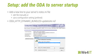Setup: add the ODA to server startup
• Add a new line to your server‘s notes.ini file
• edit file manually or
• use a configuration setting (prefered)
• OSGI_HTTP_DYNAMIC_BUNDLES=updatesite.nsf
 