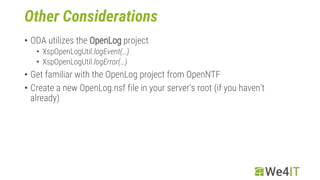Other Considerations
• ODA utilizes the OpenLog project
• XspOpenLogUtil.logEvent(…)
• XspOpenLogUtil.logError(…)
• Get familiar with the OpenLog project from OpenNTF
• Create a new OpenLog.nsf file in your server‘s root (if you haven‘t
already)
 