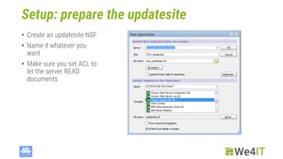 Setup: prepare the updatesite
• Create an updatesite NSF
• Name it whatever you
want
• Make sure you set ACL to
let the server READ
documents
 