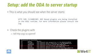 Setup: add the ODA to server startup
• This is what you should see when the server starts:
HTTP JVM: CLFAD0330I: NSF Based plugins are being installed
in the OSGi runtime. For more information please consult the
log
• Check the plugins with
– tell http osgi ss openntf
 