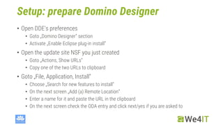 Setup: prepare Domino Designer
• Open DDE‘s preferences
• Goto „Domino Designer“ section
• Activate „Enable Eclipse plug-in install“
• Open the update site NSF you just created
• Goto „Actions, Show URLs“
• Copy one of the two URLs to clipboard
• Goto „File, Application, Install“
• Choose „Search for new features to install“
• On the next screen „Add (a) Remote Location“
• Enter a name for it and paste the URL in the clipboard
• On the next screen check the ODA entry and click next/yes if you are asked to
 