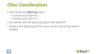 Other Considerations
• ODA utilizes the OpenLog project
• XspOpenLogUtil.logEvent(…)
• XspOpenLogUtil.logError(…)
• Get familiar with the OpenLog project from OpenNTF
• Create a new OpenLog.nsf file in your server‘s root (if you haven‘t
already)
 