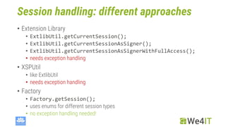 Session handling: different approaches
• Extension Library
• ExtlibUtil.getCurrentSession();
• ExtlibUtil.getCurrentSessionAsSigner();
• ExtlibUtil.getCurrentSessionAsSignerWithFullAccess();
• needs exception handling
• XSPUtil
• like ExtlibUtil
• needs exception handling
• Factory
• Factory.getSession();
• uses enums for different session types
• no exception handling needed!
 