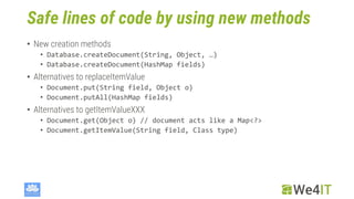 Safe lines of code by using new methods
• New creation methods
• Database.createDocument(String, Object, …)
• Database.createDocument(HashMap fields)
• Alternatives to replaceItemValue
• Document.put(String field, Object o)
• Document.putAll(HashMap fields)
• Alternatives to getItemValueXXX
• Document.get(Object o) // document acts like a Map<?>
• Document.getItemValue(String field, Class type)
 