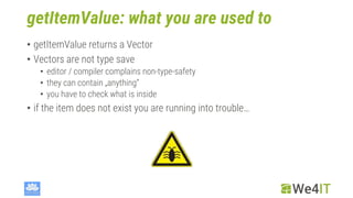 getItemValue: what you are used to
• getItemValue returns a Vector
• Vectors are not type save
• editor / compiler complains non-type-safety
• they can contain „anything“
• you have to check what is inside
• if the item does not exist you are running into trouble…
 