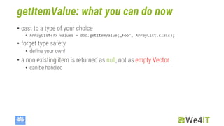 getItemValue: what you can do now
• cast to a type of your choice
• ArrayList<?> values = doc.getItemValue(„foo", ArrayList.class);
• forget type safety
• define your own!
• a non existing item is returned as null, not as empty Vector
• can be handled
 