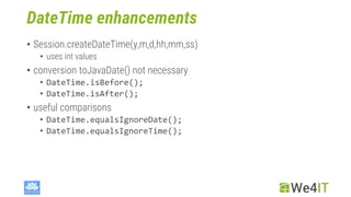 DateTime enhancements
• Session.createDateTime(y,m,d,hh,mm,ss)
• uses int values
• conversion toJavaDate() not necessary
• DateTime.isBefore();
• DateTime.isAfter();
• useful comparisons
• DateTime.equalsIgnoreDate();
• DateTime.equalsIgnoreTime();
 