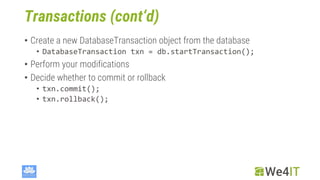 Transactions (cont‘d)
• Create a new DatabaseTransaction object from the database
• DatabaseTransaction txn = db.startTransaction();
• Perform your modifications
• Decide whether to commit or rollback
• txn.commit();
• txn.rollback();
 