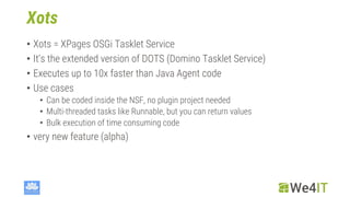 Xots
• Xots = XPages OSGi Tasklet Service
• It‘s the extended version of DOTS (Domino Tasklet Service)
• Executes up to 10x faster than Java Agent code
• Use cases
• Can be coded inside the NSF, no plugin project needed
• Multi-threaded tasks like Runnable, but you can return values
• Bulk execution of time consuming code
• very new feature (alpha)
 