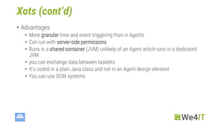 Xots (cont‘d)
• Advantages
• More granular time and event triggering than in Agents
• Can run with server-side permissions
• Runs in a shared container (JVM) unlikely of an Agent which runs in a dedicated
JVM
• you can exchange data between tasklets
• It‘s coded in a plain Java class and not in an Agent design element
• You can use SCM systems
 