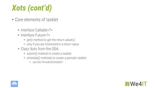 Xots (cont‘d)
• Core elements of tasklet
• Interface Callable<?>
• Interface Future<?>
• get() method to get the return value(s)
• only if you are interested in a return value
• Class Xots from the ODA
• submit() method to create a tasklet
• schedule() methods to create a periodic tasklet
• use the PeriodicScheduler!
 
