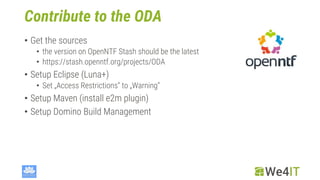 Contribute to the ODA
• Get the sources
• the version on OpenNTF Stash should be the latest
• https://stash.openntf.org/projects/ODA
• Setup Eclipse (Luna+)
• Set „Access Restrictions“ to „Warning“
• Setup Maven (install e2m plugin)
• Setup Domino Build Management
 