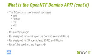 What is the OpenNTF Domino API? (cont‘d)
• The ODA consists of several packages
• core
• formula
• rest
• xsp
• …
• It‘s an OSGi plugin
• It‘s designed for running on the Domino server (9.0.x+)
• It‘s designed for XPages (Java, SSJS) and Plugins
• It can‘t be used in Java Agents 
 