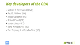 Key developers of the ODA
• Nathan T. Freeman (US/MX)
• Paul S. Withers (UK)
• Jesse Gallagher (US)
• Roland Praml (DE)
• Martin Jinoch (CZ)
• René Winkelmeyer (DE)
• Tim Tripcony † (#CodeForTim) (US)
 