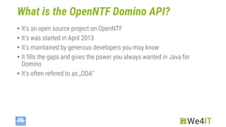 What is the OpenNTF Domino API?
• It‘s an open source project on OpenNTF
• It‘s was started in April 2013
• It‘s maintained by generous developers you may know
• It fills the gaps and gives the power you always wanted in Java for
Domino
• It‘s often refered to as „ODA“
 