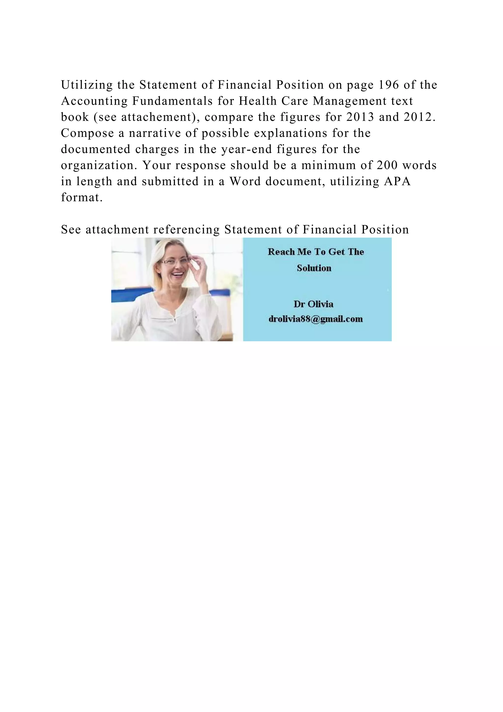 Utilizing the Statement of Financial Position on page 196 of the
Accounting Fundamentals for Health Care Management text
book (see attachement), compare the figures for 2013 and 2012.
Compose a narrative of possible explanations for the
documented charges in the year-end figures for the
organization. Your response should be a minimum of 200 words
in length and submitted in a Word document, utilizing APA
format.
See attachment referencing Statement of Financial Position