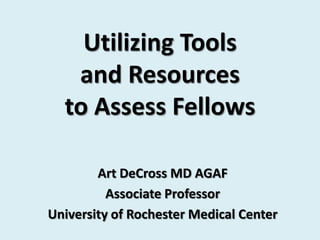 Utilizing Tools
   and Resources
  to Assess Fellows

        Art DeCross MD AGAF
          Associate Professor
University of Rochester Medical Center
 