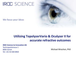 We focus your ideas 
Utilizing TopolyzerVario & Oculyzer II for 
IROC Science to Innovation AG 
Technoparkstrasse 1 
8005 Zürich 
Tel: +41 43 500 0850 
accurate refractive outcomes 
Michael Mrochen, PhD 
 