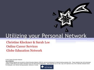 Utilizing your Personal Network
 Christine Kleckner & Sarah Loe
 Online Career Services
 Globe Education Network

© 2010 Globe Education Network
Use of Materials
These training materials are provided by Globe Education Network (GEN) for use by its employees for internal training purposes only. These materials may not be disclosed
outside of GEN without prior written permission from the GEN training department. GEN authorizes you to view, copy, and reproduce any of the materials contained herein
for employees’ own internal training purposes, reference or review.
 