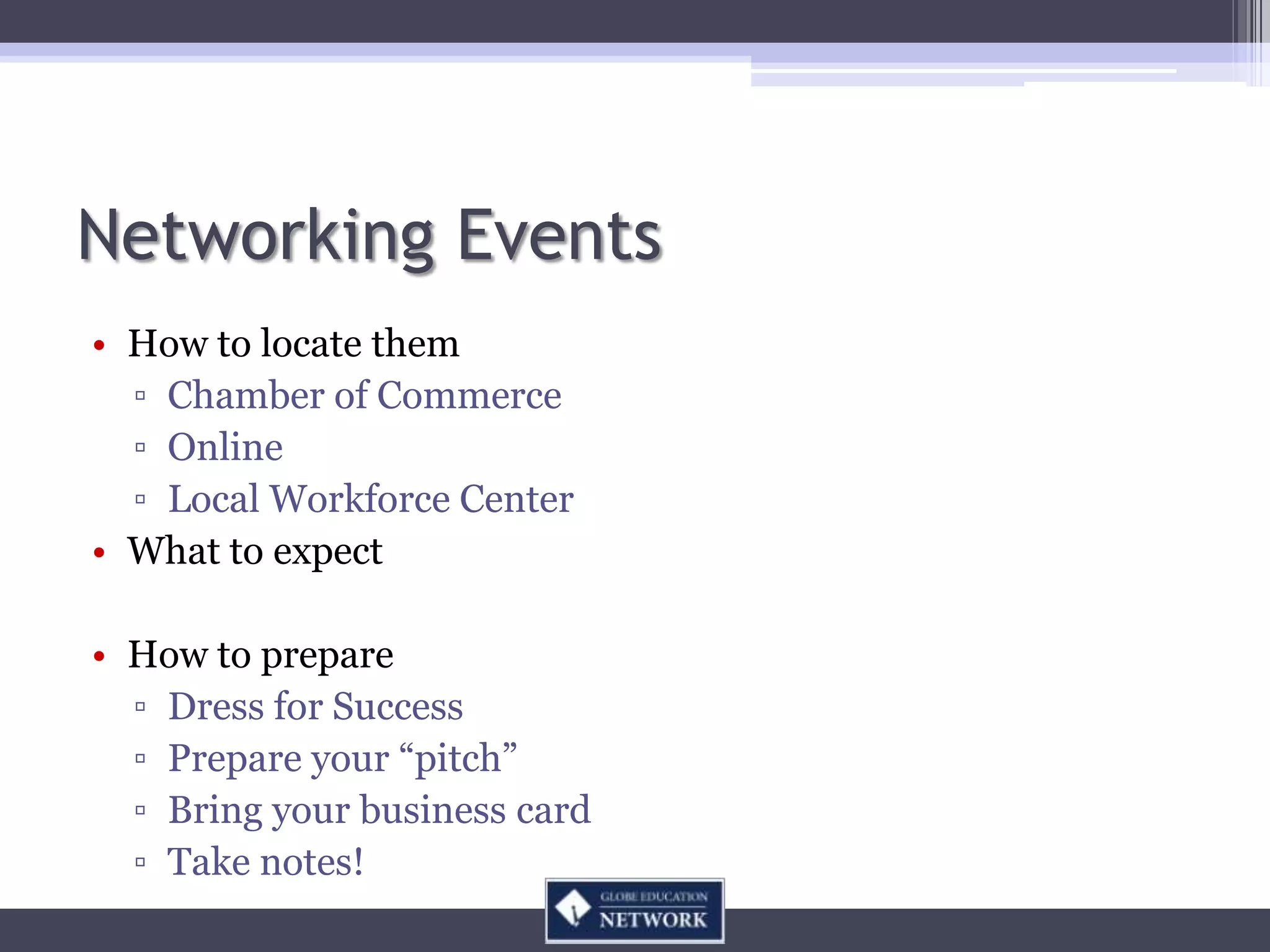 Networking Events
• How to locate them
  ▫ Chamber of Commerce
  ▫ Online
  ▫ Local Workforce Center
• What to expect

• How to prepare
  ▫ Dress for Success
  ▫ Prepare your “pitch”
  ▫ Bring your business card
  ▫ Take notes!
 