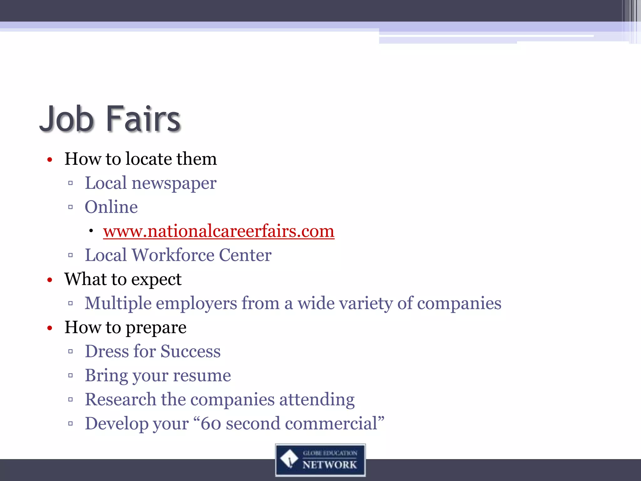 Job Fairs
• How to locate them
  ▫ Local newspaper
  ▫ Online
     www.nationalcareerfairs.com
  ▫ Local Workforce Center
• What to expect
  ▫ Multiple employers from a wide variety of companies
• How to prepare
  ▫ Dress for Success
  ▫ Bring your resume
  ▫ Research the companies attending
  ▫ Develop your “60 second commercial”
 