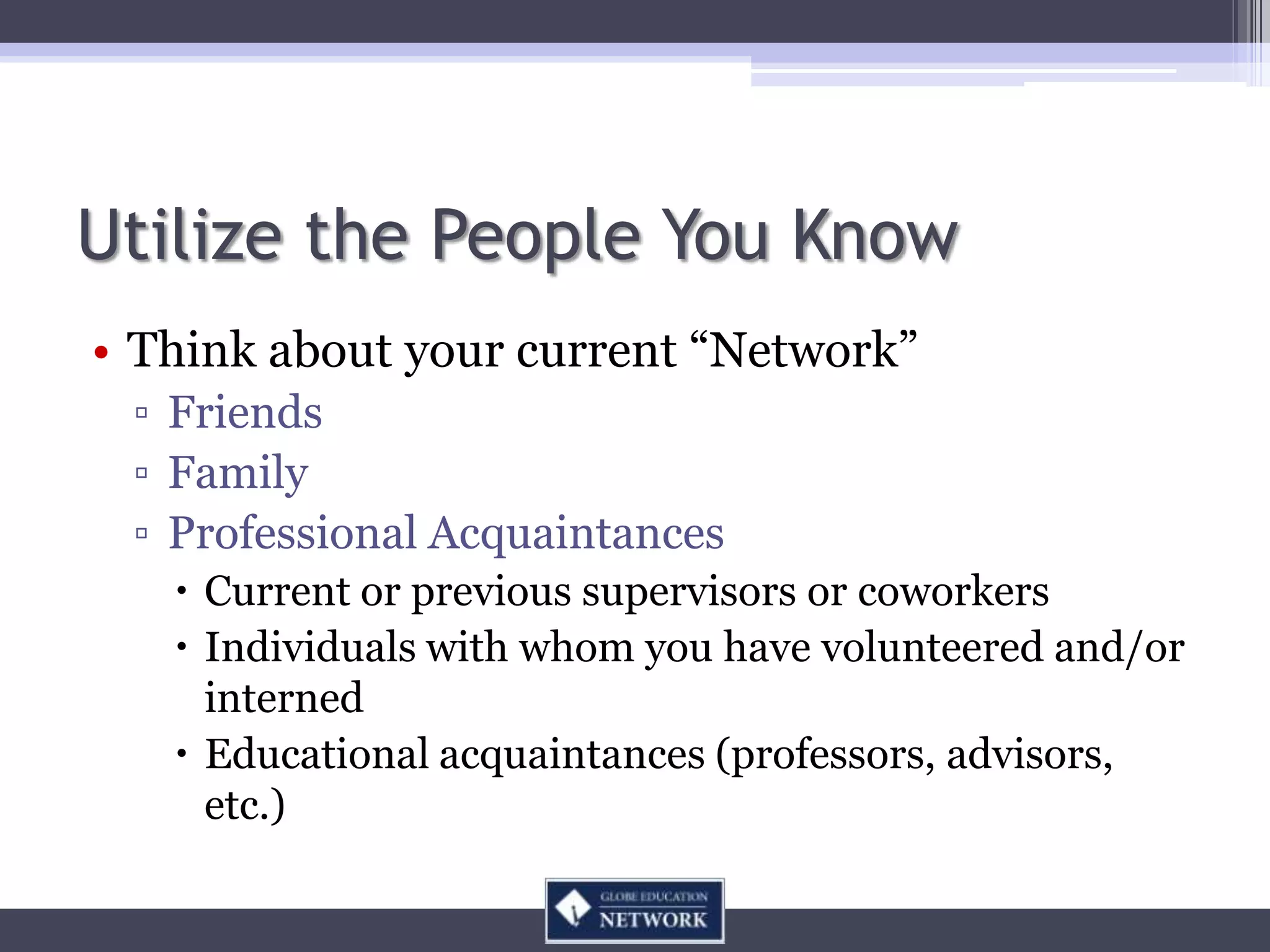 Utilize the People You Know
• Think about your current “Network”
 ▫ Friends
 ▫ Family
 ▫ Professional Acquaintances
    Current or previous supervisors or coworkers
    Individuals with whom you have volunteered and/or
     interned
    Educational acquaintances (professors, advisors,
     etc.)
 