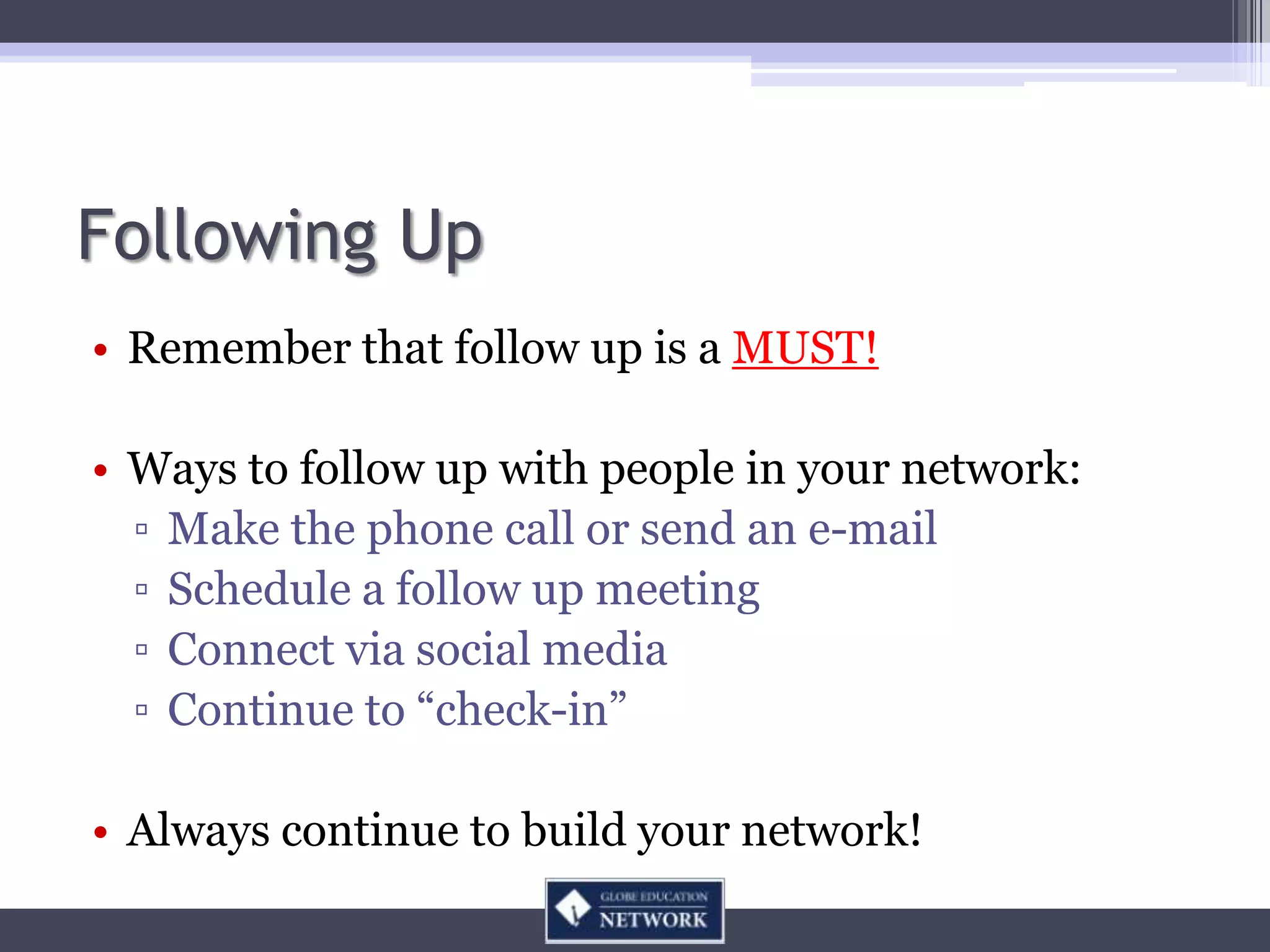 Following Up
• Remember that follow up is a MUST!

• Ways to follow up with people in your network:
  ▫ Make the phone call or send an e-mail
  ▫ Schedule a follow up meeting
  ▫ Connect via social media
  ▫ Continue to “check-in”

• Always continue to build your network!
 