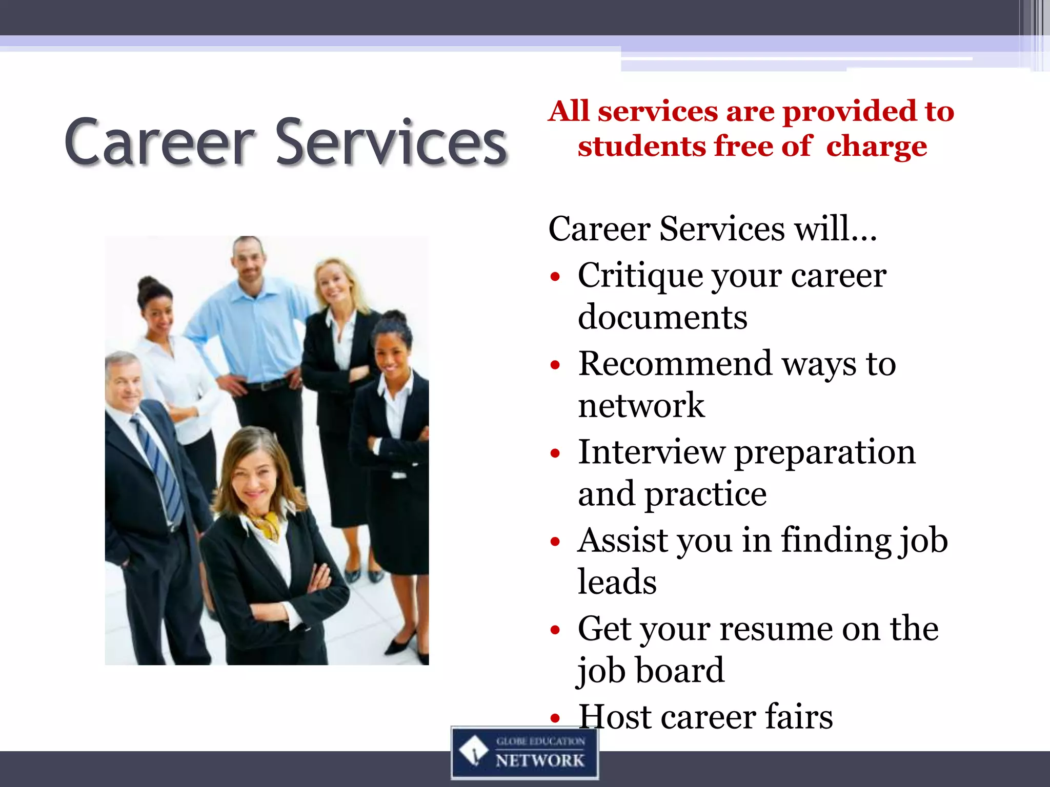 All services are provided to
Career Services     students free of charge

                  Career Services will…
                  • Critique your career
                    documents
                  • Recommend ways to
                    network
                  • Interview preparation
                    and practice
                  • Assist you in finding job
                    leads
                  • Get your resume on the
                    job board
                  • Host career fairs
 