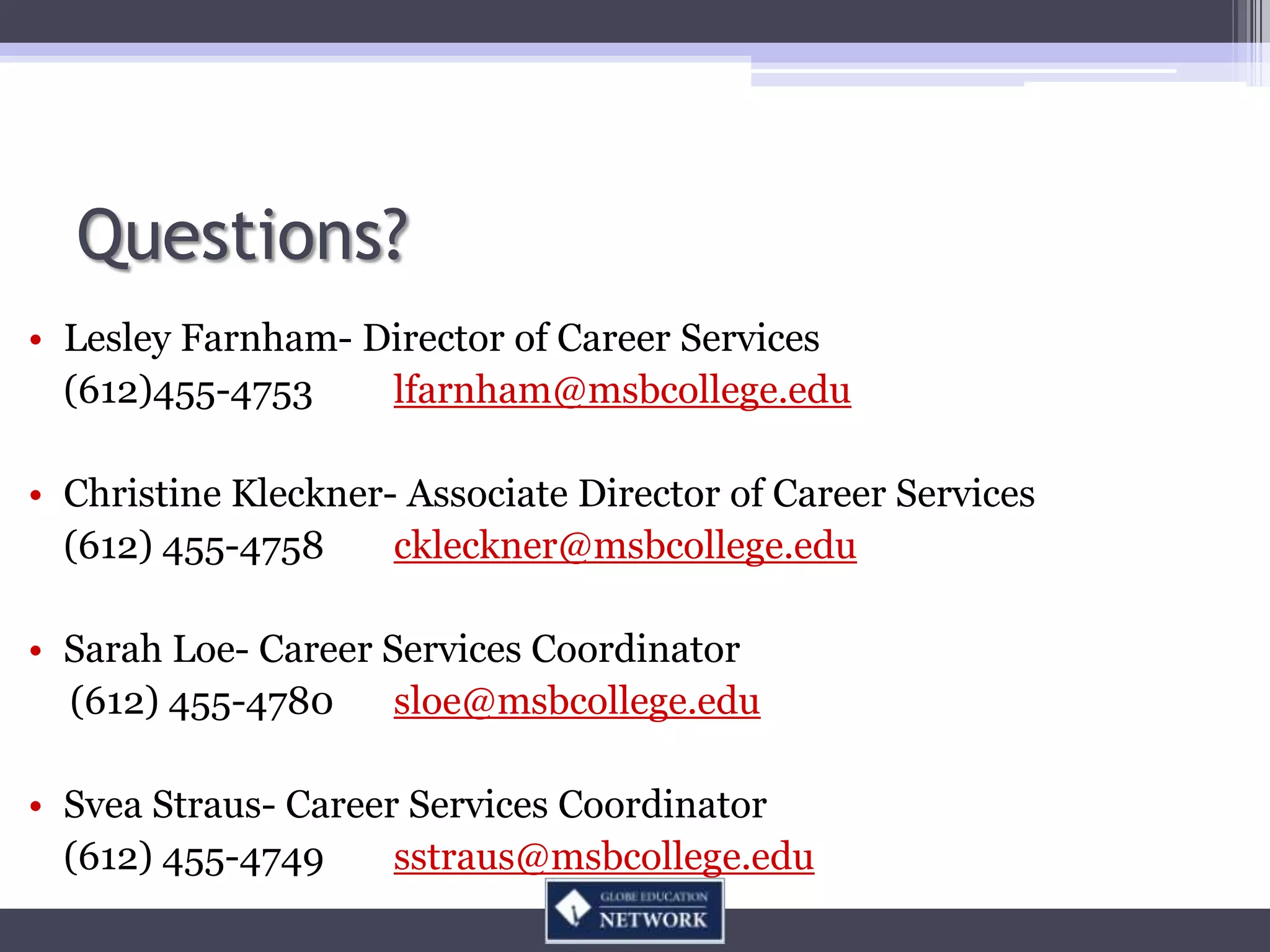 Questions?
• Lesley Farnham- Director of Career Services
  (612)455-4753    lfarnham@msbcollege.edu

• Christine Kleckner- Associate Director of Career Services
  (612) 455-4758     ckleckner@msbcollege.edu

• Sarah Loe- Career Services Coordinator
  (612) 455-4780     sloe@msbcollege.edu

• Svea Straus- Career Services Coordinator
  (612) 455-4749     sstraus@msbcollege.edu
 