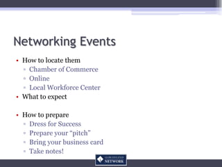 Networking Events
• How to locate them
  ▫ Chamber of Commerce
  ▫ Online
  ▫ Local Workforce Center
• What to expect

• How to prepare
  ▫ Dress for Success
  ▫ Prepare your “pitch”
  ▫ Bring your business card
  ▫ Take notes!
 