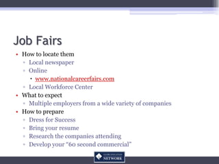 Job Fairs
• How to locate them
  ▫ Local newspaper
  ▫ Online
     www.nationalcareerfairs.com
  ▫ Local Workforce Center
• What to expect
  ▫ Multiple employers from a wide variety of companies
• How to prepare
  ▫ Dress for Success
  ▫ Bring your resume
  ▫ Research the companies attending
  ▫ Develop your “60 second commercial”
 