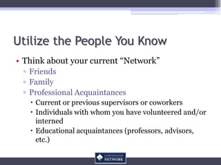Utilize the People You Know
• Think about your current “Network”
 ▫ Friends
 ▫ Family
 ▫ Professional Acquaintances
    Current or previous supervisors or coworkers
    Individuals with whom you have volunteered and/or
     interned
    Educational acquaintances (professors, advisors,
     etc.)
 