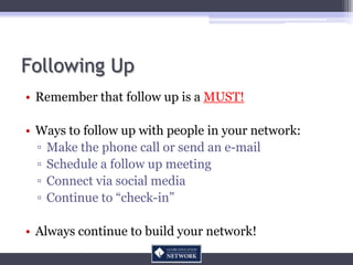 Following Up
• Remember that follow up is a MUST!

• Ways to follow up with people in your network:
  ▫ Make the phone call or send an e-mail
  ▫ Schedule a follow up meeting
  ▫ Connect via social media
  ▫ Continue to “check-in”

• Always continue to build your network!
 