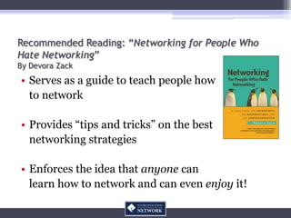 Recommended Reading: “Networking for People Who
Hate Networking”
By Devora Zack
• Serves as a guide to teach people how
  to network

• Provides “tips and tricks” on the best
  networking strategies

• Enforces the idea that anyone can
  learn how to network and can even enjoy it!
 