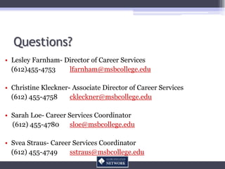 Questions?
• Lesley Farnham- Director of Career Services
  (612)455-4753    lfarnham@msbcollege.edu

• Christine Kleckner- Associate Director of Career Services
  (612) 455-4758     ckleckner@msbcollege.edu

• Sarah Loe- Career Services Coordinator
  (612) 455-4780     sloe@msbcollege.edu

• Svea Straus- Career Services Coordinator
  (612) 455-4749     sstraus@msbcollege.edu
 