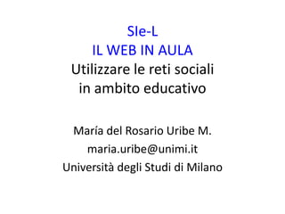 SIe-L
     IL WEB IN AULA
 Utilizzare le reti sociali
  in ambito educativo

 María del Rosario Uribe M.
    maria.uribe@unimi.it
Università degli Studi di Milano
 
