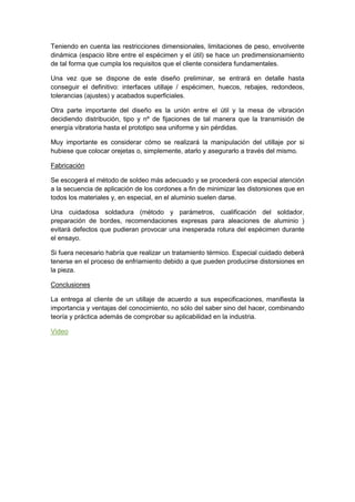 Teniendo en cuenta las restricciones dimensionales, limitaciones de peso, envolvente dinámica (espacio libre entre el espécimen y el útil) se hace un predimensionamiento de tal forma que cumpla los requisitos que el cliente considera fundamentales. 
Una vez que se dispone de este diseño preliminar, se entrará en detalle hasta conseguir el definitivo: interfaces utillaje / espécimen, huecos, rebajes, redondeos, tolerancias (ajustes) y acabados superficiales. 
Otra parte importante del diseño es la unión entre el útil y la mesa de vibración decidiendo distribución, tipo y nº de fijaciones de tal manera que la transmisión de energía vibratoria hasta el prototipo sea uniforme y sin pérdidas. 
Muy importante es considerar cómo se realizará la manipulación del utillaje por si hubiese que colocar orejetas o, simplemente, atarlo y asegurarlo a través del mismo. 
Fabricación 
Se escogerá el método de soldeo más adecuado y se procederá con especial atención a la secuencia de aplicación de los cordones a fin de minimizar las distorsiones que en todos los materiales y, en especial, en el aluminio suelen darse. 
Una cuidadosa soldadura (método y parámetros, cualificación del soldador, preparación de bordes, recomendaciones expresas para aleaciones de aluminio ) evitará defectos que pudieran provocar una inesperada rotura del espécimen durante el ensayo. 
Si fuera necesario habría que realizar un tratamiento térmico. Especial cuidado deberá tenerse en el proceso de enfriamiento debido a que pueden producirse distorsiones en la pieza. 
Conclusiones 
La entrega al cliente de un utillaje de acuerdo a sus especificaciones, manifiesta la importancia y ventajas del conocimiento, no sólo del saber sino del hacer, combinando teoría y práctica además de comprobar su aplicabilidad en la industria. Video 