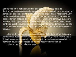 Sobrepeso en el trabajo: Estudios del Instituto de Psicología de  Austria han encontrado que la presión en el trabajo conduce a hartarse de  comida de consuelo como el chocolate y las papas fritas. Al revisar 5.000  pacientes de hospitales, los investigadores han encontrado que los mas  obesos tenían trabajos de mucha presión. El informe concluye que, para  evitar el pánico que induce al deseo irrefrenado de comida, necesitamos  controlar nuestro nivel de azúcar en la sangre tomando tentempiés de alto  contenido de carbohidratos cada dos horas y así mantener nuestro nivel  estable.        Ulceras: El plátano es usado como parte de la dieta alimenticia para  combatir los desórdenes intestinales por su blanda y suave textura. Es la  única fruta cruda que puede ser ingerida sin angustia en casos crónicos.  También neutraliza el exceso de ácido y reduce la irritación al        cubrir la mucosa del estómago. 