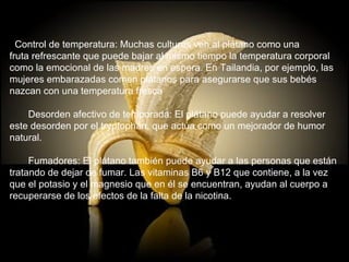    Control de temperatura: Muchas culturas ven al plátano como una  fruta refrescante que puede bajar al mismo tiempo la temperatura corporal  como la emocional de las madres en espera. En Tailandia, por ejemplo, las  mujeres embarazadas comen plátanos para asegurarse que sus bebés nazcan con una temperatura fresca        Desorden afectivo de temporada: El plátano puede ayudar a resolver  este desorden por el tryptophan, que actúa como un mejorador de humor  natural.        Fumadores: El plátano también puede ayudar a las personas que están  tratando de dejar de fumar. Las vitaminas B6 y B12 que contiene, a la vez  que el potasio y el magnesio que en él se encuentran, ayudan al cuerpo a  recuperarse de los efectos de la falta de la nicotina. 