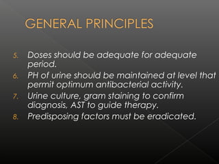 5. Doses should be adequate for adequate
period.
6. PH of urine should be maintained at level that
permit optimum antibacterial activity.
7. Urine culture, gram staining to confirm
diagnosis, AST to guide therapy.
8. Predisposing factors must be eradicated.
 