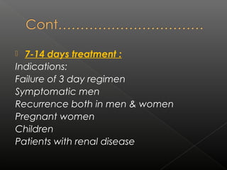  7-14 days treatment :
Indications:
Failure of 3 day regimen
Symptomatic men
Recurrence both in men & women
Pregnant women
Children
Patients with renal disease
 